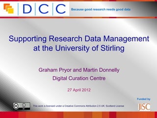 Because good research needs good data




Supporting Research Data Management
      at the University of Stirling

           Graham Pryor and Martin Donnelly
                       Digital Curation Centre

                                     27 April 2012

                                                                                            Funded by

      This work is licensed under a Creative Commons Attribution 2.5 UK: Scotland License
 