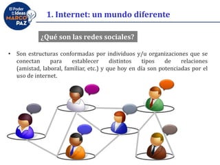 1. Internet: un mundo diferente
¿Qué son las redes sociales?
• Son estructuras conformadas por individuos y/u organizaciones que se
conectan para establecer distintos tipos de relaciones
(amistad, laboral, familiar, etc.) y que hoy en día son potenciadas por el
uso de internet.
 