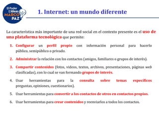 La característica más importante de una red social en el contexto presente es el uso de
una plataforma tecnológica que permite:
1. Internet: un mundo diferente
1. Configurar un perfil propio con información personal para hacerlo
público, semipúblico o privado.
2. Administrar la relación con los contactos (amigos, familiares o grupos de interés).
3. Compartir contenidos (fotos, videos, textos, archivos, presentaciones, páginas web
clasificadas), con lo cual se van formando grupos de interés.
4. Usar herramientas para la consulta sobre temas específicos
preguntas, opiniones, cuestionarios).
5. Usar herramientas para convertir a los contactos de otros en contactos propios.
6. Usar herramientas para crear contenidos y reenviarlos a todos los contactos.
 