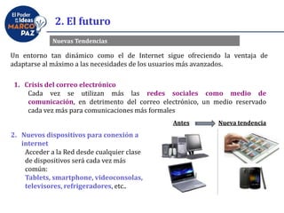 2. El futuro
Un entorno tan dinámico como el de Internet sigue ofreciendo la ventaja de
adaptarse al máximo a las necesidades de los usuarios más avanzados.
Nuevas Tendencias
1. Crisis del correo electrónico
Cada vez se utilizan más las redes sociales como medio de
comunicación, en detrimento del correo electrónico, un medio reservado
cada vez más para comunicaciones más formales
2. Nuevos dispositivos para conexión a
internet
Acceder a la Red desde cualquier clase
de dispositivos será cada vez más
común:
Tablets, smartphone, videoconsolas,
televisores, refrigeradores, etc..
Antes Nueva tendencia
 