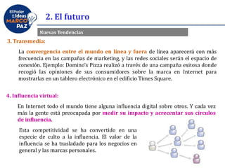 2. El futuro
Nuevas Tendencias
3. Transmedia:
La convergencia entre el mundo en línea y fuera de línea aparecerá con más
frecuencia en las campañas de marketing, y las redes sociales serán el espacio de
conexión. Ejemplo: Domino’s Pizza realizó a través de una campaña exitosa donde
recogió las opiniones de sus consumidores sobre la marca en Internet para
mostrarlas en un tablero electrónico en el edificio Times Square.
4. Influencia virtual:
En Internet todo el mundo tiene alguna influencia digital sobre otros. Y cada vez
más la gente está preocupada por medir su impacto y acrecentar sus círculos
de influencia.
Esta competitividad se ha convertido en una
especie de culto a la influencia. El valor de la
influencia se ha trasladado para los negocios en
general y las marcas personales.
 