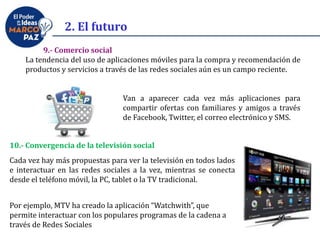 9.- Comercio social
La tendencia del uso de aplicaciones móviles para la compra y recomendación de
productos y servicios a través de las redes sociales aún es un campo reciente.
Van a aparecer cada vez más aplicaciones para
compartir ofertas con familiares y amigos a través
de Facebook, Twitter, el correo electrónico y SMS.
10.- Convergencia de la televisión social
Cada vez hay más propuestas para ver la televisión en todos lados
e interactuar en las redes sociales a la vez, mientras se conecta
desde el teléfono móvil, la PC, tablet o la TV tradicional.
Por ejemplo, MTV ha creado la aplicación “Watchwith”, que
permite interactuar con los populares programas de la cadena a
través de Redes Sociales
2. El futuro
 