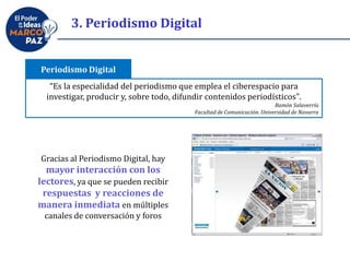 3. Periodismo Digital
“Es la especialidad del periodismo que emplea el ciberespacio para
investigar, producir y, sobre todo, difundir contenidos periodísticos".
Ramón Salaverría
Facultad de Comunicación. Universidad de Navarra
Periodismo Digital
Gracias al Periodismo Digital, hay
mayor interacción con los
lectores, ya que se pueden recibir
respuestas y reacciones de
manera inmediata en múltiples
canales de conversación y foros
 
