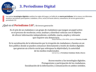 3. Periodismo Digital
Es el acto de un ciudadano o un grupo de ciudadanos que juegan un papel activo
en el proceso de recolectar, crear, analizar y distribuir noticias con el objetivo
de ofrecer información independiente, confiable, exacta, amplia y relevante
que requiere una democracia.
Las nuevas tecnologías digitales cambian las reglas del juego y se habla de un nuevo periodismo. Se lo conoce con diferentes
nombres: periodismo participativo, ciudadano, cívico, social, de fuente abierta, comunitario, de tercera generación o
periodismo 3.0
Shanye Bowman y Chris Willis, autores de Nosotros, el medio
Es la socialización de la información por la irrupción de ciudadanos y fuentes en un
foro público donde se pueden comunicar directamente a través de medios digitales
que generan un criterio social que sobrepasa la objetividad y la autoridad
de los medios tradicionales.
¿Qué es el Periodismo 3.0? / de tercera generación
José da Cruz, en Periodismo Ciudadano: Ruido y Nueces
Acceso masivo a las tecnologías digitales.
Protagonismo y participación de los ciudadanos.
Socialización de la información y comunicación en ambos sentidos.
 