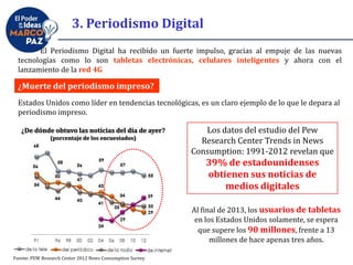 El Periodismo Digital ha recibido un fuerte impulso, gracias al empuje de las nuevas
tecnologías como lo son tabletas electrónicas, celulares inteligentes y ahora con el
lanzamiento de la red 4G
¿Muerte del periodismo impreso?
Estados Unidos como líder en tendencias tecnológicas, es un claro ejemplo de lo que le depara al
periodismo impreso.
Los datos del estudio del Pew
Research Center Trends in News
Consumption: 1991-2012 revelan que
39% de estadounidenses
obtienen sus noticias de
medios digitales
Al final de 2013, los usuarios de tabletas
en los Estados Unidos solamente, se espera
que supere los 90 millones, frente a 13
millones de hace apenas tres años.
¿De dónde obtuvo las noticias del día de ayer?
(porcentaje de los encuestados)
Fuente: PEW Research Center 2012 News Consumption Survey
3. Periodismo Digital
 