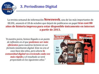La revista semanal de información Newsweek, una de las más importantes de
EE.UU., anunció el 18 de octubre que dejará de publicarse en papel tras casi 80
años de historia impresa para estar disponible únicamente en internet
a partir de 2013.
“A nuestro juicio, hemos llegado a un punto
de inflexión en el que podemos ser más
eficientes para nuestros lectores en un
formato totalmente digital. Este no era el
caso hace dos años, pero ahora la
comunidad digital va creciendo cada vez
más rápido y el resultado se verá
proyectado en los siguientes años.”
3. Periodismo Digital
 