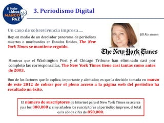 Un caso de sobrevivencia impresa….
Hoy, en medio de un desolador panorama de periódicos
muertos o moribundos en Estados Unidos, The New
York Times se mantiene erguido.
Mientras que el Washington Post y el Chicago Tribune han eliminado casi por
completo las corresponsalías, The New York Times tiene casi tantas como antes
de 2003.
Uno de los factores que lo explica, importante y alentador, es que la decisión tomada en marzo
de este 2012 de cobrar por el pleno acceso a la página web del periódico ha
resultado un éxito.
El número de suscriptores de Internet para el New York Times se acerca
ya a los 300,000 y, si se añaden los suscriptores al periódico impreso, el total
es la sólida cifra de 850,000.
Jill Abramson
3. Periodismo Digital
 