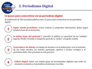 12 pasos para convertirse en un periodista digital
Seguir siendo periodistas: reunir, ordenar y comprobar información, deben seguir
siendo la base de su formación.
El subdirector de The Guardian publicó estos 12 pasos para convertirse en un periodista
digital:
1
Se deben bajar del pedestal y conceder al público la capacidad de ser también
experto. Perder el miedo a compartir parte de su “poder” con gente común.2
Generadores de debate: el trabajo no termina con la publicación. Con la inclusión
de las redes sociales, los lectores participan, aportan e incluso corrigen y el
periodista debe estar presente en este proceso.
3
4 Cultura digital. Saber una amplia gama de herramientas digitales que estén en
constante evolución y el periodista evolucionar con ellas.
3. Periodismo Digital
 