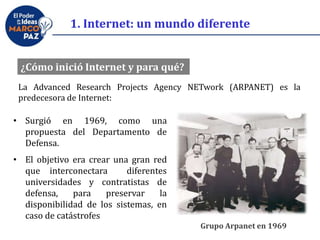 ¿Cómo inició Internet y para qué?
Grupo Arpanet en 1969
La Advanced Research Projects Agency NETwork (ARPANET) es la
predecesora de Internet:
• Surgió en 1969, como una
propuesta del Departamento de
Defensa.
• El objetivo era crear una gran red
que interconectara diferentes
universidades y contratistas de
defensa, para preservar la
disponibilidad de los sistemas, en
caso de catástrofes
1. Internet: un mundo diferente
 