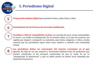 Preparación mínima digital para producir textos, audio, fotos y video.
5
6
7
8
Conocimiento de las técnicas de narración multimedia.
Coordinar o liderar comunidades en línea. La creación de una o varias comunidades
en torno a un medio es fundamental. En un mundo online, en el que los usuarios son
urgidos por doquier a compartir su contenido, sean textos, imágenes o vídeos, resulta
esencial que los periodistas sepan cómo crear, inspirar y extender una comunidad
virtual.
Los periodistas deben ser conscientes del entorno económico en el que
operan. No deja de ser una sorpresa y frustración habitual entre los profesores que
muchos estudiantes se les acerquen convencidos de que su razón de ser es
“salvaguardar la democracia” y que su noble misión no puede verse impedida por
obstáculos financieros.
3. Periodismo Digital
 