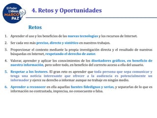 Retos
1. Aprender el uso y los beneficios de las nuevas tecnologías y los recursos de Internet.
2. Ser cada vez más preciso, directo y sintético en nuestros trabajos.
3. Proporcionar el contexto mediante la propia investigación directa y el resultado de nuestras
búsquedas en Internet, respetando el derecho de autor.
4. Valorar, aprender y aplicar los conocimientos de los diseñadores gráficos, en beneficio de
nuestra información, pero sobre todo, en beneficio del correcto acceso a ella del usuario.
5. Respetar a los lectores. El gran reto es aprender que toda persona que sepa comunicar y
tenga una noticia interesante que ofrecer a la audiencia es potencialmente un
informador y ejerce su derecho a informar aunque no trabaje en ningún medio.
6. Aprender a reconocer en ella aquellas fuentes fidedignas y serias, y separarlas de lo que es
información no contrastada, imprecisa, no consecuente o falsa.
4. Retos y Oportunidades
 
