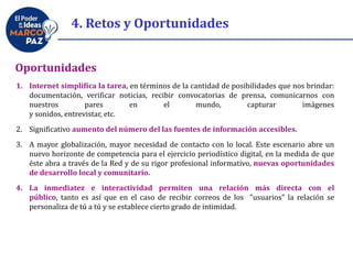 4. Retos y Oportunidades
Oportunidades
1. Internet simplifica la tarea, en términos de la cantidad de posibilidades que nos brindar:
documentación, verificar noticias, recibir convocatorias de prensa, comunicarnos con
nuestros pares en el mundo, capturar imágenes
y sonidos, entrevistar, etc.
2. Significativo aumento del número del las fuentes de información accesibles.
3. A mayor globalización, mayor necesidad de contacto con lo local. Este escenario abre un
nuevo horizonte de competencia para el ejercicio periodístico digital, en la medida de que
éste abra a través de la Red y de su rigor profesional informativo, nuevas oportunidades
de desarrollo local y comunitario.
4. La inmediatez e interactividad permiten una relación más directa con el
público, tanto es así que en el caso de recibir correos de los "usuarios" la relación se
personaliza de tú a tú y se establece cierto grado de intimidad.
 