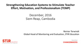 Strengthening Education Systems to Stimulate Teacher
Effort, Motivation, and Professionalism (TEMP)
December, 2016
Siem Reap, Cambodia
Reinier Terwindt
Global Head of Monitoring and Evaluation, STIR Education
 