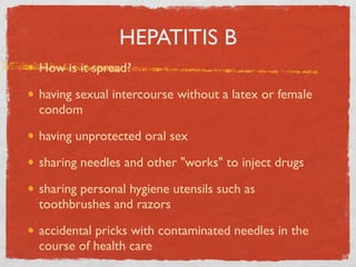 HEPATITIS B
How is it spread?

having sexual intercourse without a latex or female
condom

having unprotected oral sex

sharing needles and other "works" to inject drugs

sharing personal hygiene utensils such as
toothbrushes and razors

accidental pricks with contaminated needles in the
course of health care
 