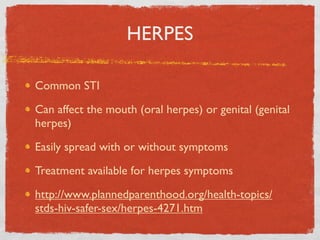 HERPES

Common STI

Can affect the mouth (oral herpes) or genital (genital
herpes)

Easily spread with or without symptoms

Treatment available for herpes symptoms

http://www.plannedparenthood.org/health-topics/
stds-hiv-safer-sex/herpes-4271.htm
 