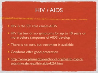 HIV / AIDS

HIV is the STI that causes AIDS

HIV has few or no symptoms for up to 10 years or
more before symptoms of AIDS develop

There is no cure, but treatment is available

Condoms offer good protection

http://www.plannedparenthood.org/health-topics/
stds-hiv-safer-sex/hiv-aids-4264.htm
 