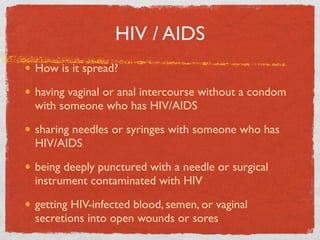 HIV / AIDS
How is it spread?

having vaginal or anal intercourse without a condom
with someone who has HIV/AIDS

sharing needles or syringes with someone who has
HIV/AIDS

being deeply punctured with a needle or surgical
instrument contaminated with HIV

getting HIV-infected blood, semen, or vaginal
secretions into open wounds or sores
 