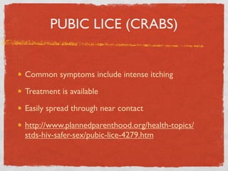 PUBIC LICE (CRABS)


Common symptoms include intense itching

Treatment is available

Easily spread through near contact

http://www.plannedparenthood.org/health-topics/
stds-hiv-safer-sex/pubic-lice-4279.htm
 