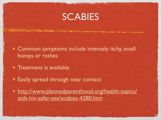 SCABIES


Common symptoms include intensely itchy, small
bumps or rashes

Treatment is available

Easily spread through near contact

http://www.plannedparenthood.org/health-topics/
stds-hiv-safer-sex/scabies-4280.htm
 