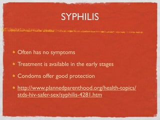 SYPHILIS


Often has no symptoms

Treatment is available in the early stages

Condoms offer good protection

http://www.plannedparenthood.org/health-topics/
stds-hiv-safer-sex/syphilis-4281.htm
 