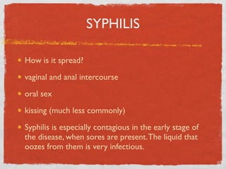 SYPHILIS

How is it spread?

vaginal and anal intercourse

oral sex

kissing (much less commonly)

Syphilis is especially contagious in the early stage of
the disease, when sores are present. The liquid that
oozes from them is very infectious.
 