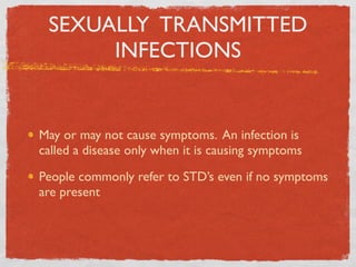 SEXUALLY TRANSMITTED
      INFECTIONS


May or may not cause symptoms. An infection is
called a disease only when it is causing symptoms

People commonly refer to STD’s even if no symptoms
are present
 