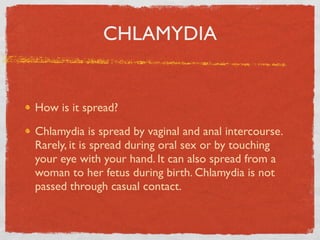 CHLAMYDIA


How is it spread?

Chlamydia is spread by vaginal and anal intercourse.
Rarely, it is spread during oral sex or by touching
your eye with your hand. It can also spread from a
woman to her fetus during birth. Chlamydia is not
passed through casual contact.
 