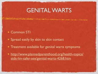 GENITAL WARTS


Common STI

Spread easily by skin to skin contact

Treatment available for genital warts symptoms

http://www.plannedparenthood.org/health-topics/
stds-hiv-safer-sex/genital-warts-4268.htm
 