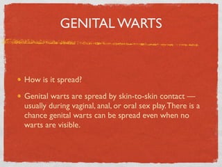 GENITAL WARTS


How is it spread?

Genital warts are spread by skin-to-skin contact —
usually during vaginal, anal, or oral sex play. There is a
chance genital warts can be spread even when no
warts are visible.
 