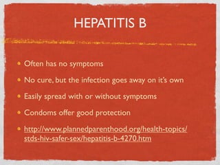 HEPATITIS B

Often has no symptoms

No cure, but the infection goes away on it’s own

Easily spread with or without symptoms

Condoms offer good protection

http://www.plannedparenthood.org/health-topics/
stds-hiv-safer-sex/hepatitis-b-4270.htm
 