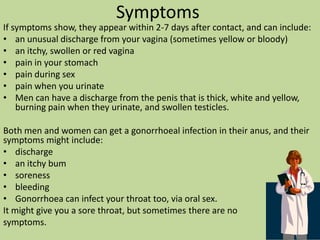 How do you catch it?Gonorrhoea is transmitted through unprotected sex (sex without a condom). This can be vaginal, anal or oral sex. A pregnant woman with gonorrhoea can also pass it onto her baby during birth.