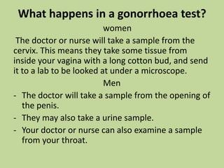 SymptomsIf symptoms show, they appear within 2-7 days after contact, and can include:an unusual discharge from your vagina (sometimes yellow or bloody)an itchy, swollen or red vaginapain in your stomachpain during sexpain when you urinateMen can have a discharge from the penis that is thick, white and yellow, burning pain when they urinate, and swollen testicles.Both men and women can get a gonorrhoeal infection in their anus, and their symptoms might include:dischargean itchy bumsorenessbleedingGonorrhoea can infect your throat too, via oral sex. It might give you a sore throat, but sometimes there are no symptoms.
