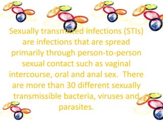 Sexually transmitted infections (STIs) are infections that are spread primarily through person-to-person sexual contact such as vaginal intercourse, oral and anal sex.  There are more than 30 different sexually transmissible bacteria, viruses and parasites.