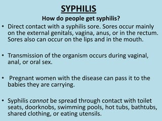 SYPHILISHow do people get syphilis?Direct contact with a syphilis sore. Sores occur mainly on the external genitals, vagina, anus, or in the rectum. Sores also can occur on the lips and in the mouth. Transmission of the organism occurs during vaginal, anal, or oral sex. Pregnant women with the disease can pass it to the babies they are carrying. Syphilis cannot be spread through contact with toilet seats, doorknobs, swimming pools, hot tubs, bathtubs, shared clothing, or eating utensils.