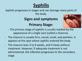 Syphilis Syphilis progresses in stages and can damage many parts of the body.Signs and symptoms Primary Stage:- The primary stage of syphilis is usually marked by the  appearance of a single sore (called a chancre). The chancre is usually firm, round, small, and painless. It appears at the spot where syphilis entered the body. 