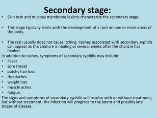 The chancre lasts 3 to 6 weeks, and it heals without treatment. However, if adequate treatment is not administered, the infection progresses to the secondary stage.Secondary stage:Skin rash and mucous membrane lesions characterize the secondary stage.This stage typically starts with the development of a rash on one or more areas of the body. The rash usually does not cause itching. Rashes associated with secondary syphilis can appear as the chancre is healing or several weeks after the chancre has healed. In addition to rashes, symptoms of secondary syphilis may include:Feversore throatpatchy hair lossHeadachesweight lossmuscle achesfatigue. The signs and symptoms of secondary syphilis will resolve with or without treatment, but without treatment, the infection will progress to the latent and possibly late stages of disease.