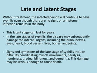 Late and Latent StagesWithout treatment, the infected person will continue to have syphilis even though there are no signs or symptoms; infection remains in the body. This latent stage can last for years.