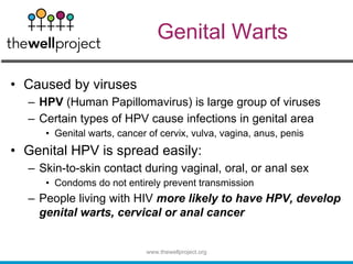 Genital Warts
• Caused by viruses
– HPV (Human Papillomavirus) is large group of viruses
– Certain types of HPV cause infections in genital area
• Genital warts, cancer of cervix, vulva, vagina, anus, penis
• Genital HPV is spread easily:
– Skin-to-skin contact during vaginal, oral, or anal sex
• Condoms do not entirely prevent transmission
– People living with HIV more likely to have HPV, develop
genital warts, cervical or anal cancer
www.thewellproject.org
 