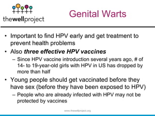 Genital Warts
• Important to find HPV early and get treatment to
prevent health problems
• Also three effective HPV vaccines
– Since HPV vaccine introduction several years ago, # of
14- to 19-year-old girls with HPV in US has dropped by
more than half
• Young people should get vaccinated before they
have sex (before they have been exposed to HPV)
– People who are already infected with HPV may not be
protected by vaccines
www.thewellproject.org
 