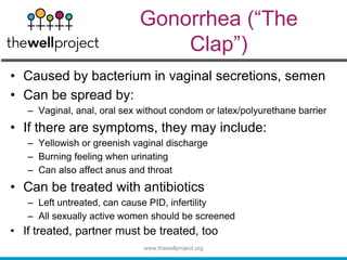 Gonorrhea (“The
Clap”)
• Caused by bacterium in vaginal secretions, semen
• Can be spread by:
– Vaginal, anal, oral sex without condom or latex/polyurethane barrier
• If there are symptoms, they may include:
– Yellowish or greenish vaginal discharge
– Burning feeling when urinating
– Can also affect anus and throat
• Can be treated with antibiotics
– Left untreated, can cause PID, infertility
– All sexually active women should be screened
• If treated, partner must be treated, too
www.thewellproject.org
 