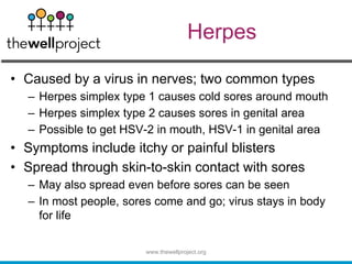 Herpes
• Caused by a virus in nerves; two common types
– Herpes simplex type 1 causes cold sores around mouth
– Herpes simplex type 2 causes sores in genital area
– Possible to get HSV-2 in mouth, HSV-1 in genital area
• Symptoms include itchy or painful blisters
• Spread through skin-to-skin contact with sores
– May also spread even before sores can be seen
– In most people, sores come and go; virus stays in body
for life
www.thewellproject.org
 