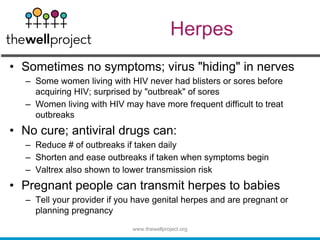 Herpes
• Sometimes no symptoms; virus "hiding" in nerves
– Some women living with HIV never had blisters or sores before
acquiring HIV; surprised by "outbreak" of sores
– Women living with HIV may have more frequent difficult to treat
outbreaks
• No cure; antiviral drugs can:
– Reduce # of outbreaks if taken daily
– Shorten and ease outbreaks if taken when symptoms begin
– Valtrex also shown to lower transmission risk
• Pregnant people can transmit herpes to babies
– Tell your provider if you have genital herpes and are pregnant or
planning pregnancy
www.thewellproject.org
 