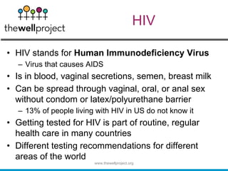 HIV
• HIV stands for Human Immunodeficiency Virus
– Virus that causes AIDS
• Is in blood, vaginal secretions, semen, breast milk
• Can be spread through vaginal, oral, or anal sex
without condom or latex/polyurethane barrier
– 13% of people living with HIV in US do not know it
• Getting tested for HIV is part of routine, regular
health care in many countries
• Different testing recommendations for different
areas of the world
www.thewellproject.org
 
