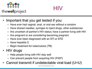 HIV
• Important that you get tested if you:
– Have ever had vaginal, anal, or oral sex without a condom
– Have shared needles, syringes to inject drugs, other substances
– Are uncertain of partner’s HIV status; have a partner living with HIV
– Are pregnant or are considering becoming pregnant
– Have ever been diagnosed with an STI or STD
– Have hepatitis C
– Begin treatment for tuberculosis (TB)
• HIV drugs
– Help people living with HIV stay well
– Can prevent people from acquiring HIV (PrEP)
• Cannot transmit if undetectable viral load (U=U)
www.thewellproject.org
 