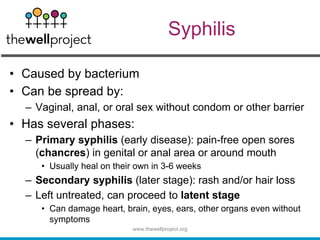 Syphilis
• Caused by bacterium
• Can be spread by:
– Vaginal, anal, or oral sex without condom or other barrier
• Has several phases:
– Primary syphilis (early disease): pain-free open sores
(chancres) in genital or anal area or around mouth
• Usually heal on their own in 3-6 weeks
– Secondary syphilis (later stage): rash and/or hair loss
– Left untreated, can proceed to latent stage
• Can damage heart, brain, eyes, ears, other organs even without
symptoms
www.thewellproject.org
 