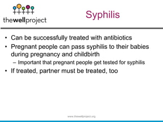 Syphilis
• Can be successfully treated with antibiotics
• Pregnant people can pass syphilis to their babies
during pregnancy and childbirth
– Important that pregnant people get tested for syphilis
• If treated, partner must be treated, too
www.thewellproject.org
 
