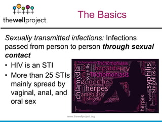 The Basics
Sexually transmitted infections: Infections
passed from person to person through sexual
contact
• HIV is an STI
• More than 25 STIs
mainly spread by
vaginal, anal, and
oral sex
www.thewellproject.org
 