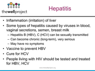 Hepatitis
• Inflammation (irritation) of liver
• Some types of hepatitis caused by viruses in blood,
vaginal secretions, semen, breast milk
– Hepatitis B (HBV), C (HCV) can be sexually transmitted
– Can become chronic (long-term), very serious
– May have no symptoms
• Vaccine to prevent HBV
• Cure for HCV
• People living with HIV should be tested and treated
for HBV, HCV
www.thewellproject.org
 