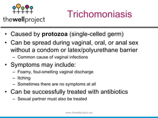 Trichomoniasis
• Caused by protozoa (single-celled germ)
• Can be spread during vaginal, oral, or anal sex
without a condom or latex/polyurethane barrier
– Common cause of vaginal infections
• Symptoms may include:
– Foamy, foul-smelling vaginal discharge
– Itching
– Sometimes there are no symptoms at all
• Can be successfully treated with antibiotics
– Sexual partner must also be treated
www.thewellproject.org
 
