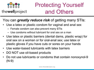Protecting Yourself
and Others
You can greatly reduce risk of getting many STIs:
• Use a latex or plastic condom for vaginal and anal sex
– Female condom can also prevent many STIs
– Use condoms without lubricant for oral sex on a man
• Use latex or plastic barriers (dental dams, plastic wrap) for
oral sex on a woman or for oral-anal sex; use latex or
plastic gloves if you have cuts or sores on your hands
• Use water-based lubricants with latex barriers
• DO NOT use oil-based products
• Do not use lubricants or condoms that contain nonoxynol-9
(N-9)
www.thewellproject.org
 
